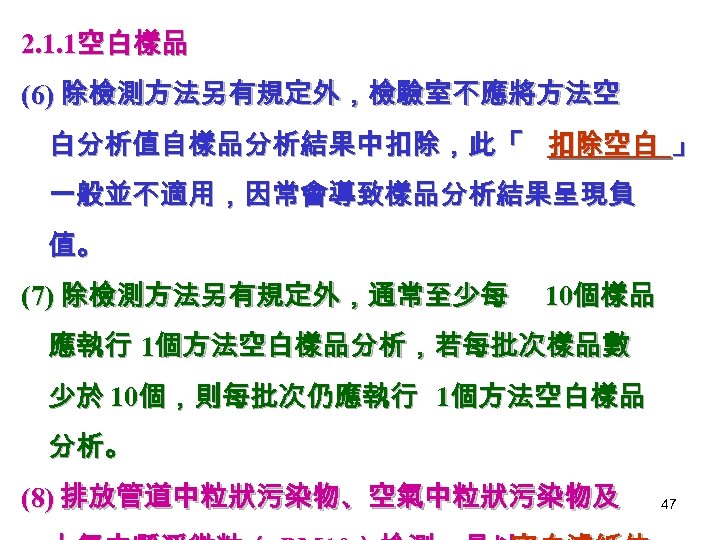 2. 1. 1空白樣品 (6) 除檢測方法另有規定外，檢驗室不應將方法空 白分析值自樣品分析結果中扣除，此「 扣除空白 」 一般並不適用，因常會導致樣品分析結果呈現負 值。 (7) 除檢測方法另有規定外，通常至少每 10個樣品 應執行