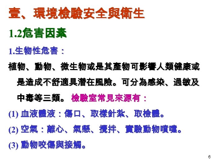 壹、環境檢驗安全與衛生 1. 2危害因素 1. 生物性危害： 植物、動物、微生物或是其產物可影響人類健康或 是造成不舒適具潛在風險。可分為感染、過敏及 中毒等三類。 檢驗室常見來源有： (1) 血液體液：傷口、取樣針紮、取檢體。 (2) 空氣：離心、氣懸、攪拌、實驗動物噴嚏。 (3)