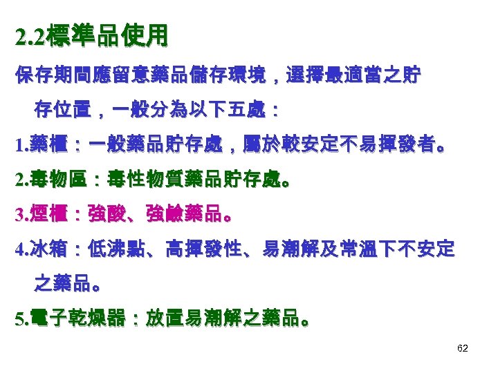 2. 2標準品使用 保存期間應留意藥品儲存環境，選擇最適當之貯 存位置，一般分為以下五處： 1. 藥櫃：一般藥品貯存處，屬於較安定不易揮發者。 2. 毒物區：毒性物質藥品貯存處。 3. 煙櫃：強酸、強鹼藥品。 4. 冰箱：低沸點、高揮發性、易潮解及常溫下不安定 之藥品。 5.