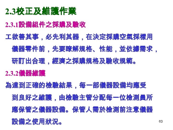 2. 3校正及維護作業 2. 3. 1設備組件之採購及驗收 欲善其事，必先利其器，在決定採購空氣採樣用 儀器零件前，先要瞭解規格、性能，並依據需求， 研訂出合理，經濟之採購規格及驗收規範。 2. 3. 2儀器維護 為達到正確的檢驗結果，每一部儀器設備均應受 到良好之維護，由檢驗主管分配每一位檢測員所 應保管之儀器設備。保管人需於檢測前注意儀器