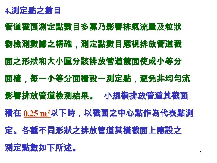4. 測定點之數目 管道截面測定點數目多寡乃影響排氣流量及粒狀 物檢測數據之精確，測定點數目應視排放管道截 面之形狀和大小區分該排放管道截面使成小等分 面積，每一小等分面積設一測定點，避免非均勻流 影響排放管道檢測結果。 小規模排放管道其截面 積在 0. 25 m 2以下時，以截面之中心點作為代表點測 定。各種不同形狀之排放管道其橫截面上應設之