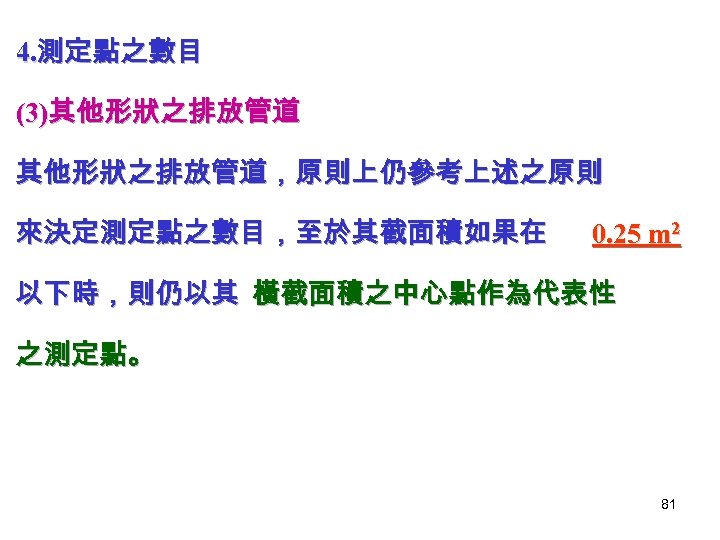 4. 測定點之數目 (3)其他形狀之排放管道，原則上仍參考上述之原則 來決定測定點之數目，至於其截面積如果在 0. 25 m 2 以下時，則仍以其 橫截面積之中心點作為代表性 之測定點。 81 