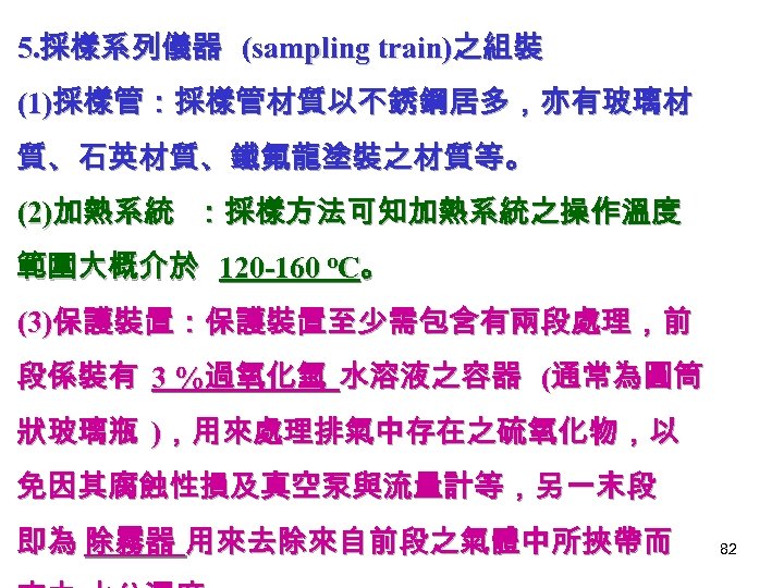 5. 採樣系列儀器 (sampling train)之組裝 (1)採樣管：採樣管材質以不銹鋼居多，亦有玻璃材 質、石英材質、鐵氟龍塗裝之材質等。 (2)加熱系統 ：採樣方法可知加熱系統之操作溫度 範圍大概介於 120 -160 o. C。 (3)保護裝置：保護裝置至少需包含有兩段處理，前