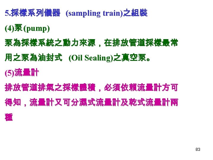 5. 採樣系列儀器 (sampling train)之組裝 (4)泵 (pump) 泵為採樣系統之動力來源，在排放管道採樣最常 用之泵為油封式 (Oil Sealing)之真空泵。 (5)流量計 排放管道排氣之採樣體積，必須依賴流量計方可 得知，流量計又可分濕式流量計及乾式流量計兩 種