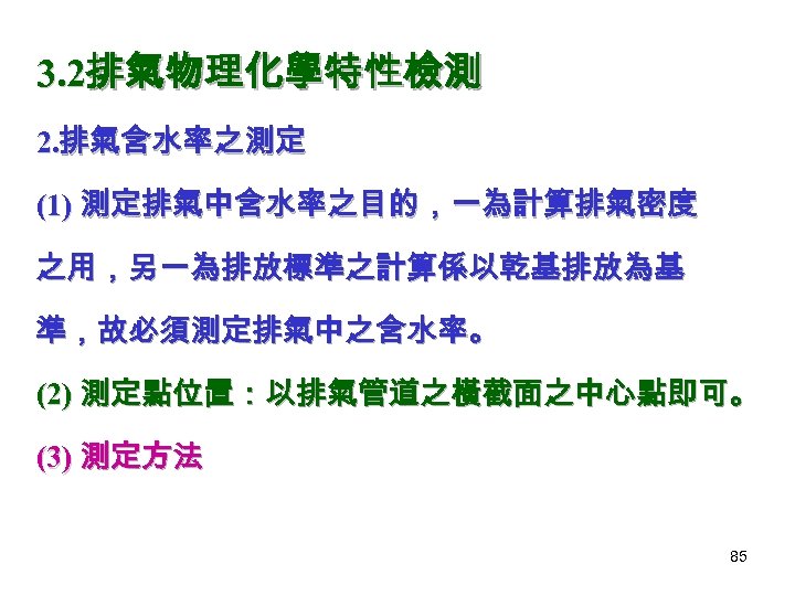 3. 2排氣物理化學特性檢測 2. 排氣含水率之測定 (1) 測定排氣中含水率之目的，一為計算排氣密度 之用，另一為排放標準之計算係以乾基排放為基 準，故必須測定排氣中之含水率。 (2) 測定點位置：以排氣管道之橫截面之中心點即可。 (3) 測定方法 85 
