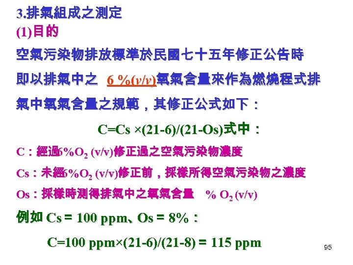 3. 排氣組成之測定 (1)目的 空氣污染物排放標準於民國七十五年修正公告時 即以排氣中之 6 %(v/v)氧氣含量來作為燃燒程式排 氣中氧氣含量之規範，其修正公式如下： C=Cs ×(21 -6)/(21 -Os)式中： C：經過 6%O