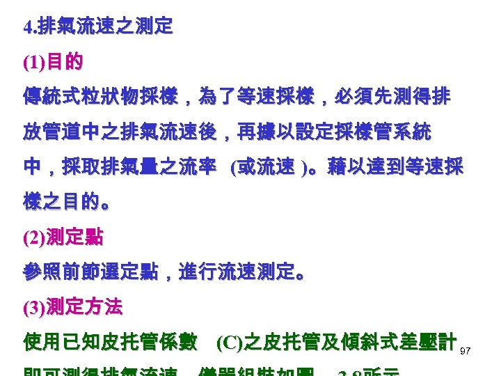 4. 排氣流速之測定 (1)目的 傳統式粒狀物採樣，為了等速採樣，必須先測得排 放管道中之排氣流速後，再據以設定採樣管系統 中，採取排氣量之流率 (或流速 )。藉以達到等速採 樣之目的。 (2)測定點 參照前節選定點，進行流速測定。 (3)測定方法 使用已知皮扥管係數 (C)之皮扥管及傾斜式差壓計