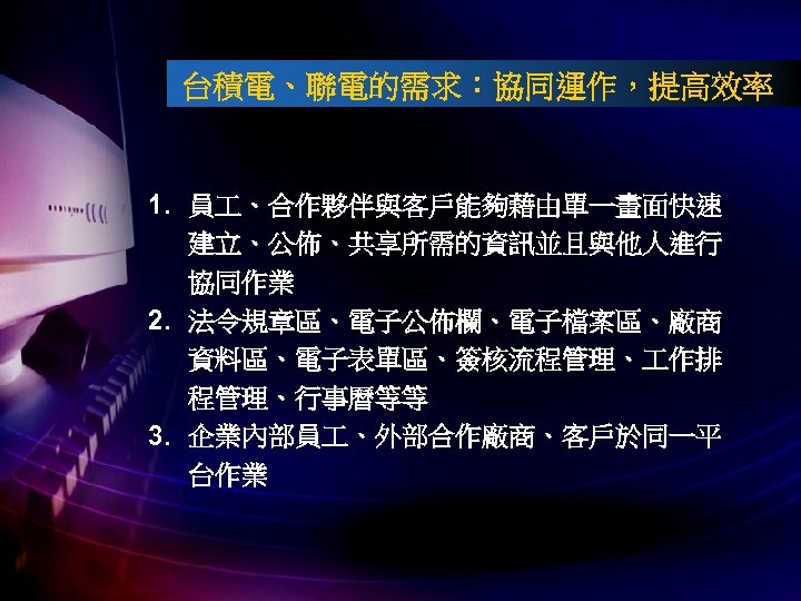 台積電、聯電的需求：協同運作，提高效率 1. 員 、合作夥伴與客戶能夠藉由單一畫面快速 建立、公佈、共享所需的資訊並且與他人進行 協同作業 2. 法令規章區、電子公佈欄、電子檔案區、廠商 資料區、電子表單區、簽核流程管理、 作排 程管理、行事曆等等 3. 企業內部員 、外部合作廠商、客戶於同一平