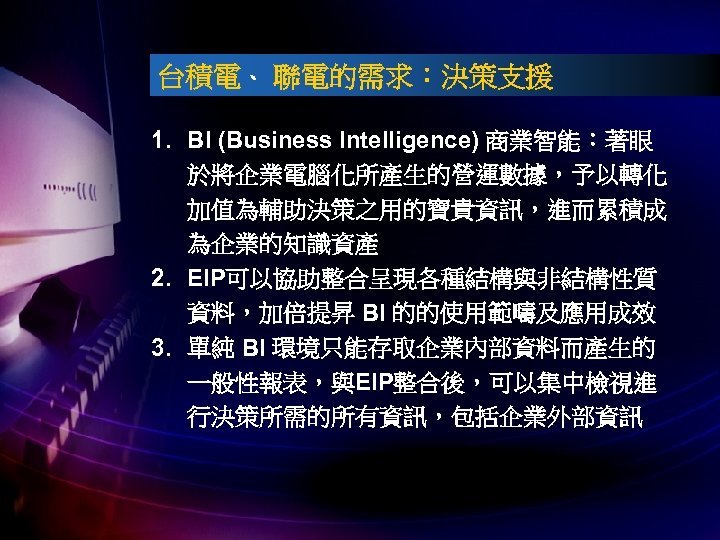 台積電、 聯電的需求：決策支援 1. BI (Business Intelligence) 商業智能：著眼 於將企業電腦化所產生的營運數據，予以轉化 加值為輔助決策之用的寶貴資訊，進而累積成 為企業的知識資產 2. EIP可以協助整合呈現各種結構與非結構性質 資料，加倍提昇 BI