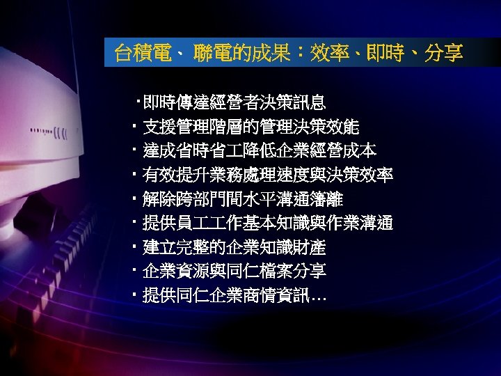 台積電、 聯電的成果：效率、即時、分享 ‧即時傳達經營者決策訊息 ‧ 支援管理階層的管理決策效能 ‧ 達成省時省 降低企業經營成本 ‧ 有效提升業務處理速度與決策效率 ‧ 解除跨部門間水平溝通籓離 ‧ 提供員