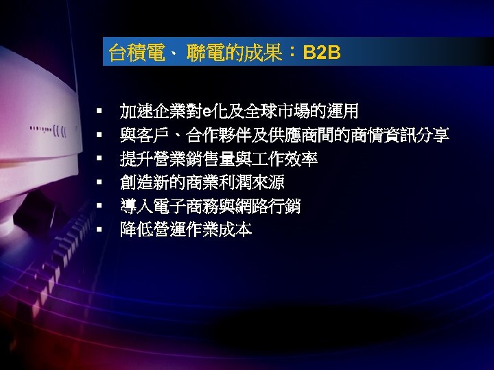 台積電、 聯電的成果：B 2 B § § § 加速企業對e化及全球市場的運用 與客戶、合作夥伴及供應商間的商情資訊分享 提升營業銷售量與 作效率 創造新的商業利潤來源 導入電子商務與網路行銷 降低營運作業成本