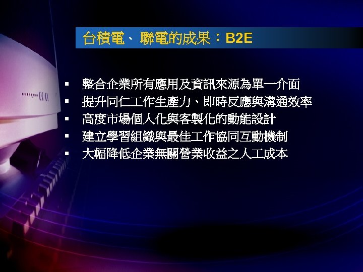 台積電、 聯電的成果：B 2 E § § § 整合企業所有應用及資訊來源為單一介面 提升同仁 作生產力、即時反應與溝通效率 高度市場個人化與客製化的動能設計 建立學習組織與最佳 作協同互動機制 大幅降低企業無關營業收益之人