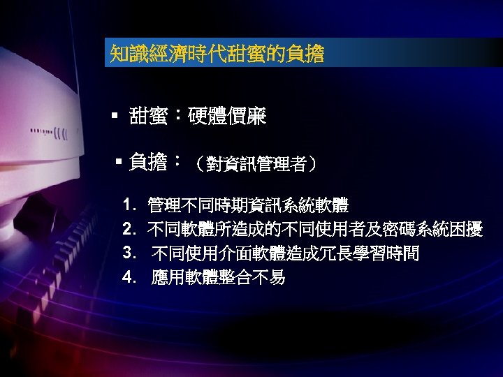 知識經濟時代甜蜜的負擔 § 甜蜜：硬體價廉 § 負擔： （對資訊管理者） 1. 2. 3. 4. 管理不同時期資訊系統軟體 不同軟體所造成的不同使用者及密碼系統困擾 不同使用介面軟體造成冗長學習時間 應用軟體整合不易