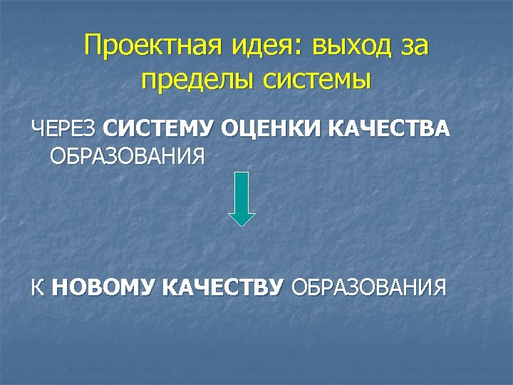 Проектная идея: выход за пределы системы ЧЕРЕЗ СИСТЕМУ ОЦЕНКИ КАЧЕСТВА ОБРАЗОВАНИЯ К НОВОМУ КАЧЕСТВУ