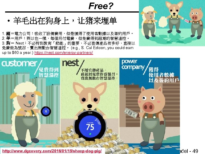 Free? • 羊毛出在狗身上，让猪来埋单 1. 豬＝電力公司：吸收了設備費用，但是獲得了使用者數據以及簽約用戶。 2. 羊＝用戶：與以往一樣，每個月付電費，但免費得到超潮的智慧溫控。 3. 狗＝ Nest：不必特別教育「節能」的重要，不必宣傳產品有多好，直接以 免費做為號召，賣出無數台智慧溫控。 (e. g. ,