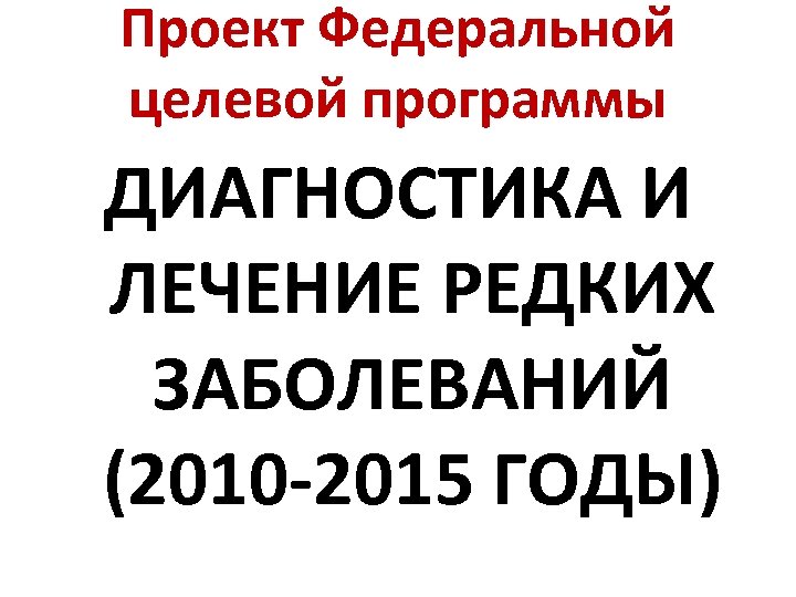 Проект Федеральной целевой программы ДИАГНОСТИКА И ЛЕЧЕНИЕ РЕДКИХ ЗАБОЛЕВАНИЙ (2010 -2015 ГОДЫ) 