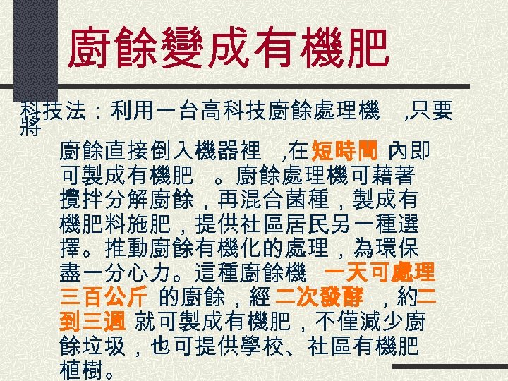 廚餘變成有機肥 科技法：利用一台高科技廚餘處理機 , 只要 將 廚餘直接倒入機器裡 , 在 短時間 內即 可製成有機肥 。廚餘處理機可藉著 攪拌分解廚餘，再混合菌種，製成有 機肥料施肥，提供社區居民另一種選