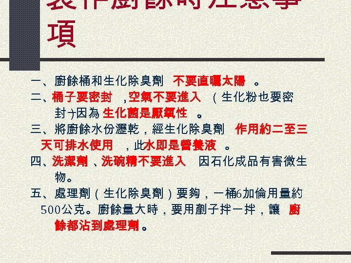 製作廚餘時注意事 項 一、廚餘桶和生化除臭劑 不要直曬太陽 。 二、桶子要密封 ， 空氣不要進入 （生化粉也要密 　　封） ─因為 生化菌是厭氧性 。 三、將廚餘水份瀝乾，經生化除臭劑