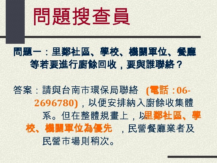 問題搜查員 問題一：里鄰社區、學校、機關單位、餐廳　　 等若要進行廚餘回收，要與誰聯絡？ 答案：請與台南市環保局聯絡 (電話： 06　　　 2696780)，以便安排納入廚餘收集體 　　　系。但在整體規畫上，以 里鄰社區、學 校、機關單位為優先 ，民營餐廳業者及 　　　民營市場則稍次。 