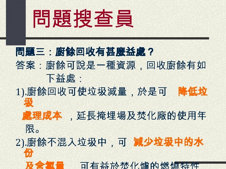 問題搜查員 問題三：廚餘回收有甚麼益處？ 答案：廚餘可說是一種資源，回收廚餘有如 　　　下益處： 1). 廚餘回收可使垃圾減量，於是可 降低垃 圾 　 處理成本 ，延長掩埋場及焚化廠的使用年 　 限。 2).