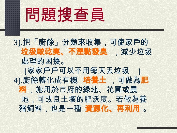 問題搜查員 3). 把「廚餘」分類來收集，可使家戶的 　 垃圾較乾爽、不溼黏發臭 ，減少垃圾 　 處理的困擾。 (家家戶戶可以不用每天丟垃圾 ) 4). 廚餘轉化成有機 培養土 ，可做為肥