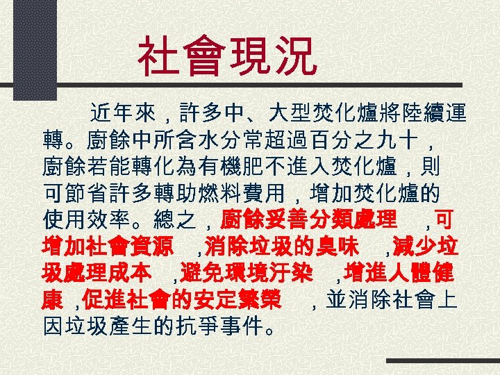 社會現況 　　　近年來，許多中、大型焚化爐將陸續運 轉。廚餘中所含水分常超過百分之九十， 廚餘若能轉化為有機肥不進入焚化爐，則 可節省許多轉助燃料費用，增加焚化爐的 使用效率。總之，廚餘妥善分類處理 ， 可 增加社會資源 ， 消除垃圾的臭味 ， 減少垃 圾處理成本