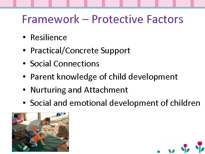 Framework – Protective Factors • • • Resilience Practical/Concrete Support Social Connections Parent knowledge