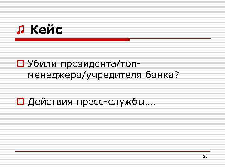 ♫ Кейс o Убили президента/топменеджера/учредителя банка? o Действия пресс-службы…. 20 