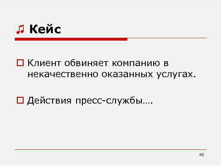 ♫ Кейс o Клиент обвиняет компанию в некачественно оказанных услугах. o Действия пресс-службы…. 45