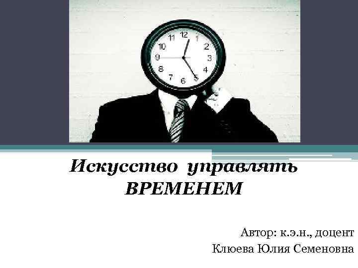 Искусство управлять ВРЕМЕНЕМ Автор: к. э. н. , доцент Клюева Юлия Семеновна 