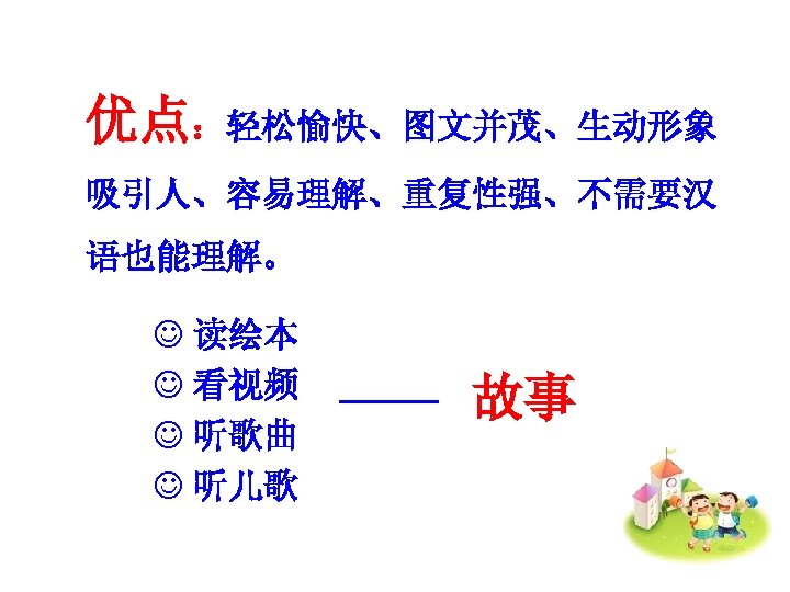 优点：轻松愉快、图文并茂、生动形象 吸引人、容易理解、重复性强、不需要汉 语也能理解。 J 读绘本 J 看视频 J 听歌曲 J 听儿歌 故事 