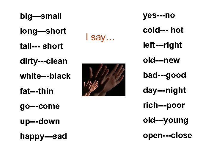 big—small yes---no long—short cold--- hot tall--- short I say… left---right dirty---clean old---new white---black bad---good