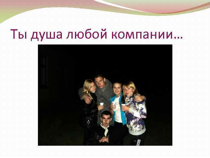 Ты душа любой компании… 