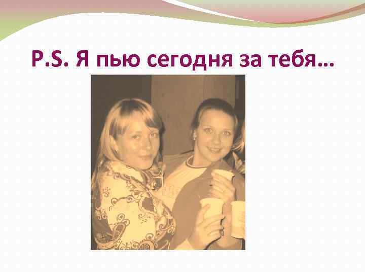 P. S. Я пью сегодня за тебя… 