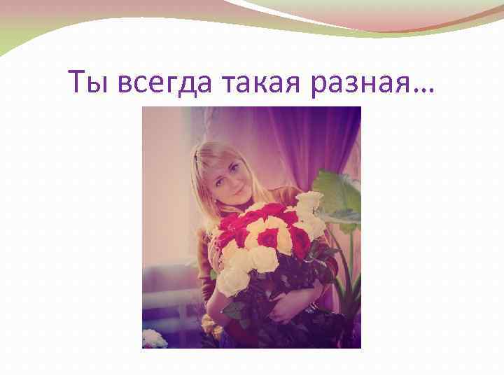 Ты всегда такая разная… 