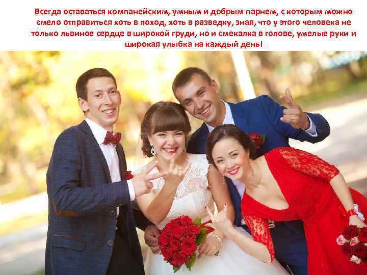 Всегда оставаться компанейским, умным и добрым парнем, с которым можно смело отправиться хоть в