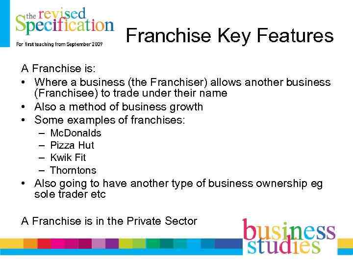 Franchise Key Features A Franchise is: • Where a business (the Franchiser) allows another