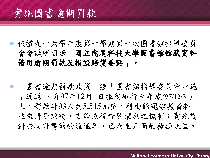 實施圖書逾期罰款 l 依據九十六學年度第一學期第一次圖書館指導委員 會會議所通過「國立虎尾科技大學圖書館館藏資料 借用逾期罰款及損毀賠償要點」。 l 「圖書逾期罰款政策」經「圖書館指導委員會會議 」通過 ，自 97年 12月1日推動施行至年底(97/12/31) 止，罰款計93人共 5, 545元整，藉由歸還館藏資料