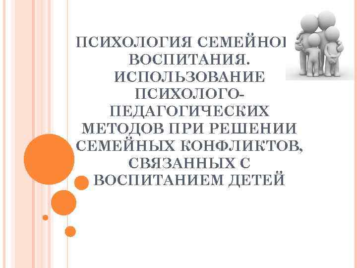 ПСИХОЛОГИЯ СЕМЕЙНОГО ВОСПИТАНИЯ. ИСПОЛЬЗОВАНИЕ ПСИХОЛОГОПЕДАГОГИЧЕСКИХ МЕТОДОВ ПРИ РЕШЕНИИ СЕМЕЙНЫХ КОНФЛИКТОВ, СВЯЗАННЫХ С ВОСПИТАНИЕМ ДЕТЕЙ