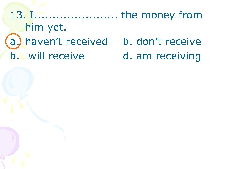 13. I. . . the money from him yet. a. haven’t received b. don’t