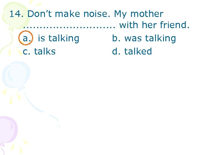 14. Don’t make noise. My mother. . . . with her friend. a. is