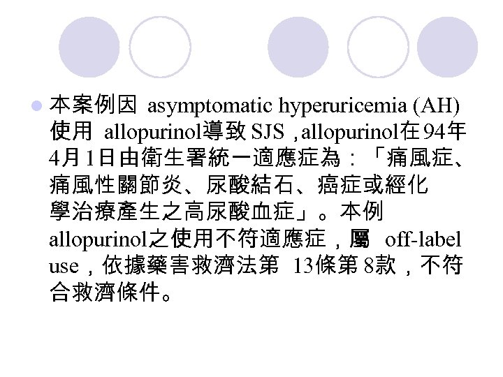 l 本案例因 asymptomatic hyperuricemia (AH) 使用 allopurinol導致 SJS， allopurinol在 94年 4月 1日由衛生署統一適應症為：「痛風症、 痛風性關節炎、尿酸結石、癌症或經化 學治療產生之高尿酸血症」。本例