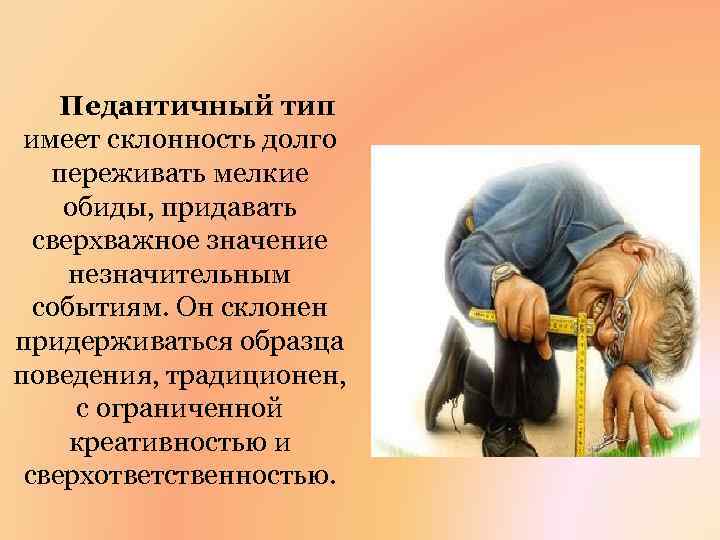 Педантичный тип имеет склонность долго переживать мелкие обиды, придавать сверхважное значение незначительным событиям. Он