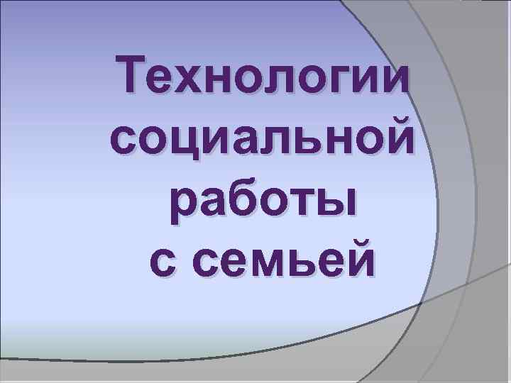 Технологии социальной работы с семьей 