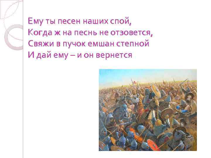Ему ты песен наших спой, Когда ж на песнь не отзовется, Свяжи в пучок