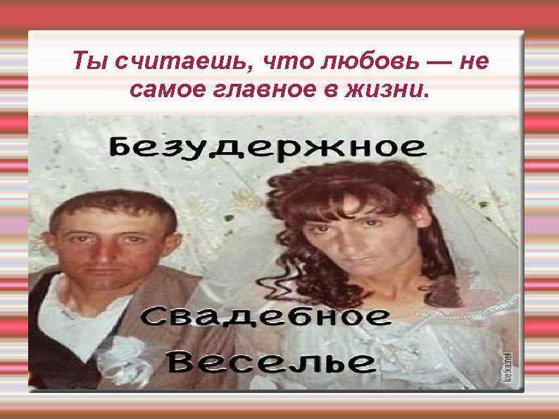 Ты считаешь, что любовь — не самое главное в жизни. 