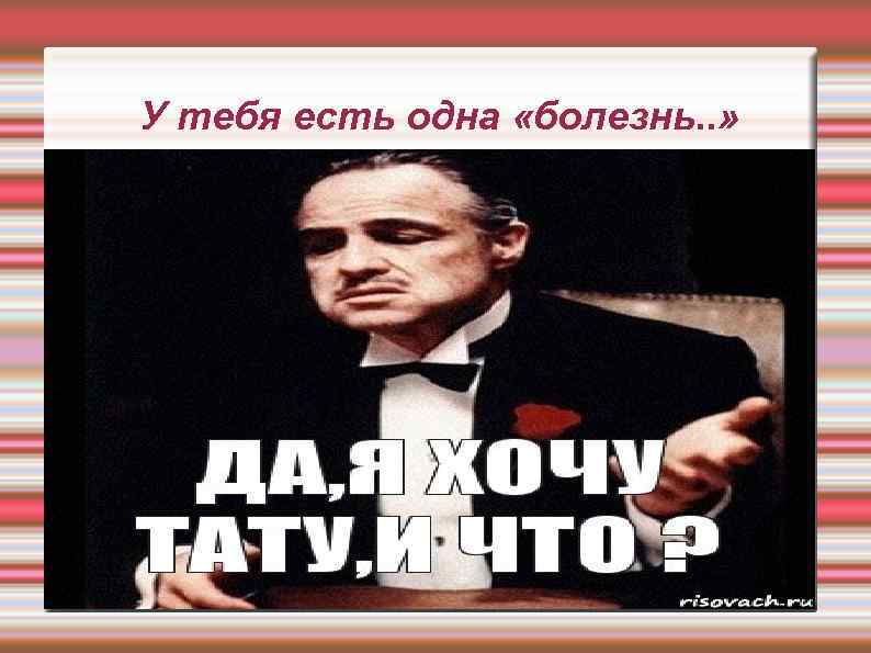 У тебя есть одна «болезнь. . » 