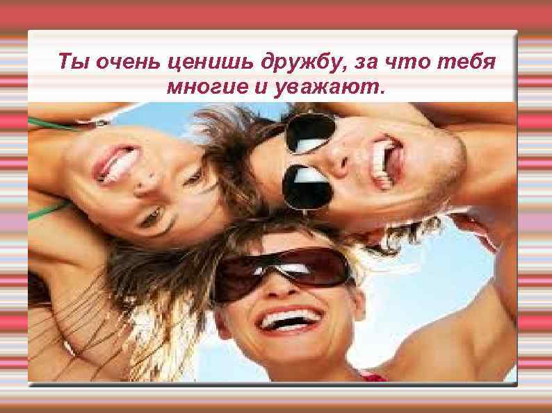 Ты очень ценишь дружбу, за что тебя многие и уважают. 