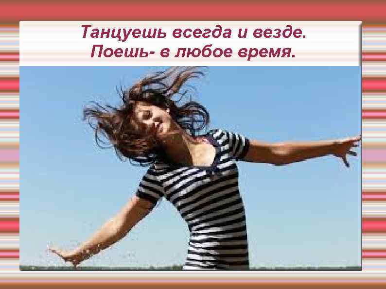 Танцуешь всегда и везде. Поешь- в любое время. 