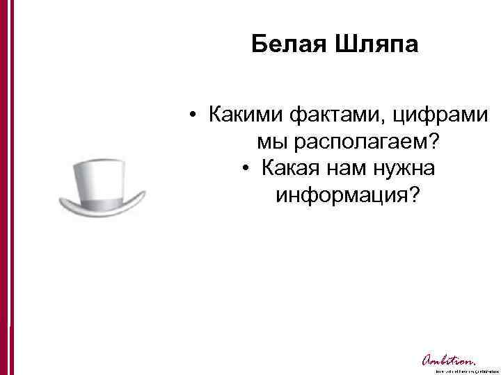 Белая Шляпа • Какими фактами, цифрами мы располагаем? • Какая нам нужна информация? Ambition.